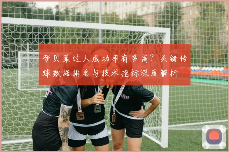 登贝莱过人成功率有多高？关键传球数据排名与技术指标深度解析