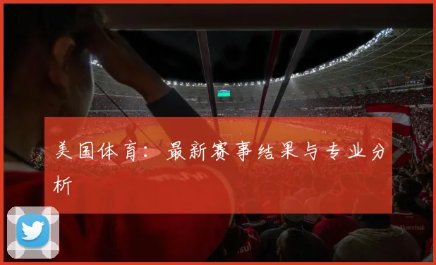 美国体育：最新赛事结果与专业分析
