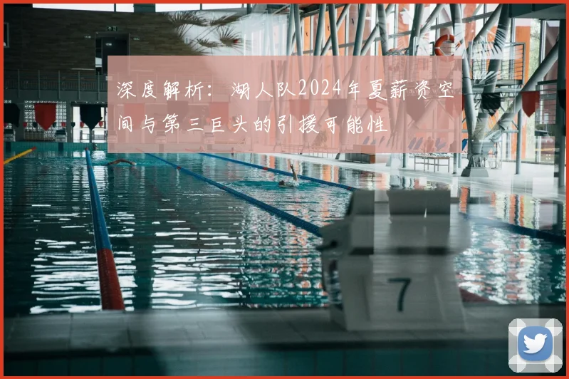 深度解析：湖人队2024年夏薪资空间与第三巨头的引援可能性