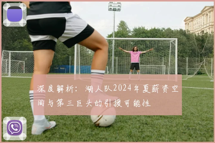 深度解析:湖人队2024年夏薪资空间与第三巨头的引援可能性